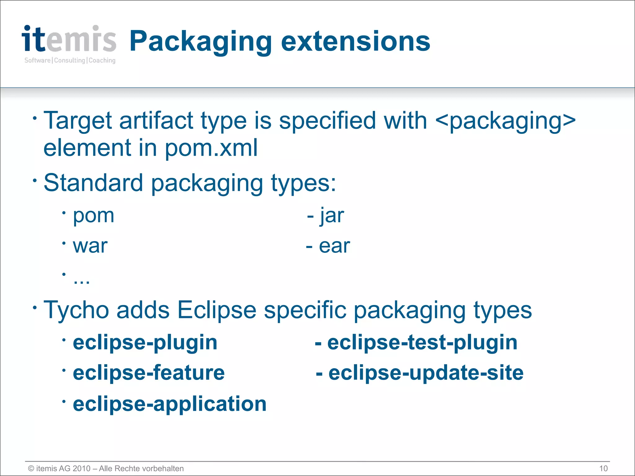 Packaging extensions

 • Target artifact type is specified with <packaging>
   element in pom.xml
 • Standard packaging types:

        •
          pom                                - jar
        •
          war                                - ear
        •
          ...
 •   Tycho adds Eclipse specific packaging types
        •
          eclipse-plugin                     - eclipse-test-plugin
        •
          eclipse-feature                    - eclipse-update-site
        •
          eclipse-application

© itemis AG 2010 – Alle Rechte vorbehalten                           10
 