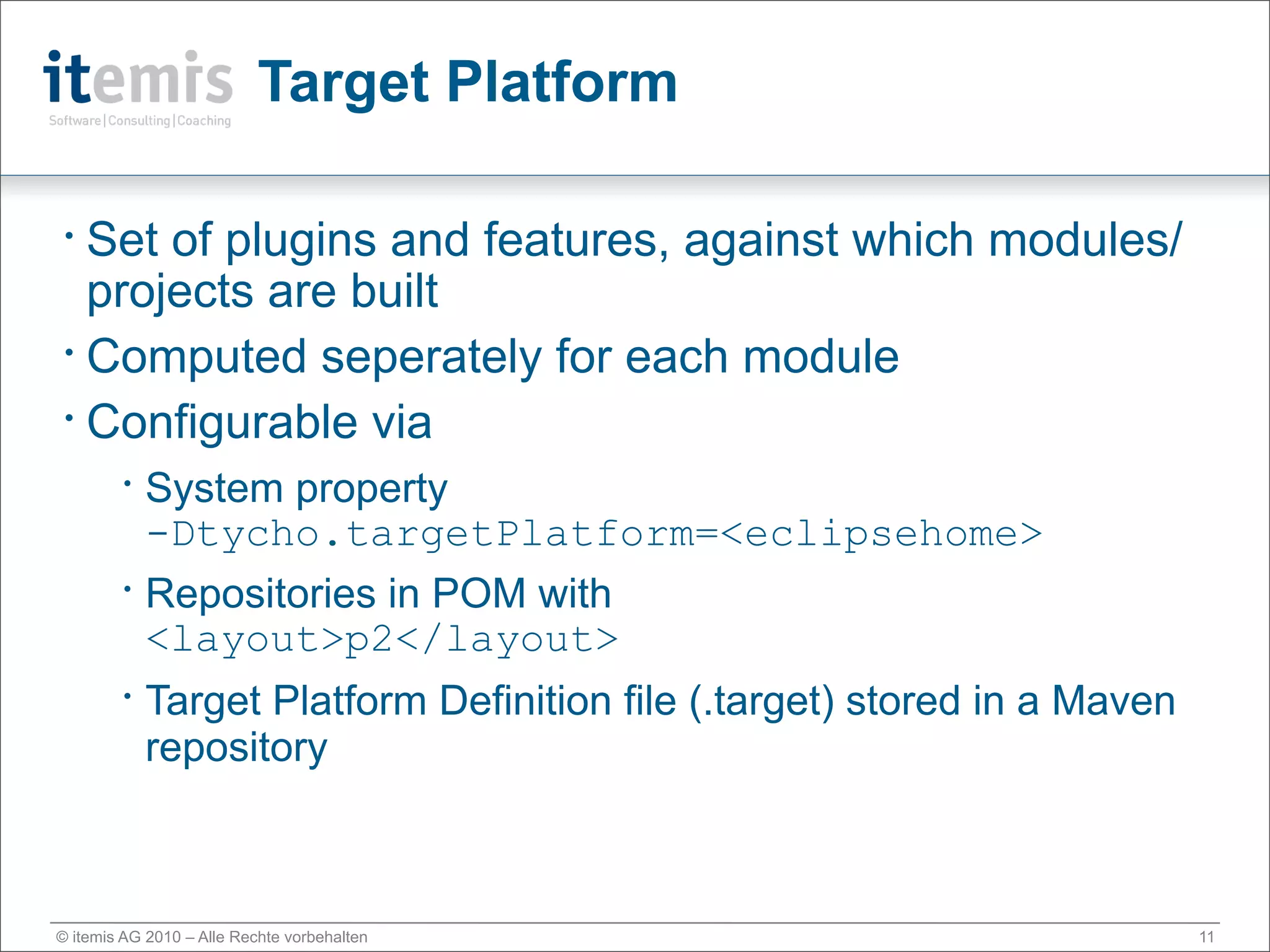 Target Platform

• Set of plugins and features, against which modules/
  projects are built
• Computed seperately for each module

• Configurable via

        •
            System property
            -Dtycho.targetPlatform=<eclipsehome>
        •
            Repositories in POM with
            <layout>p2</layout>
        •
            Target Platform Definition file (.target) stored in a Maven
            repository



© itemis AG 2010 – Alle Rechte vorbehalten                                11
 