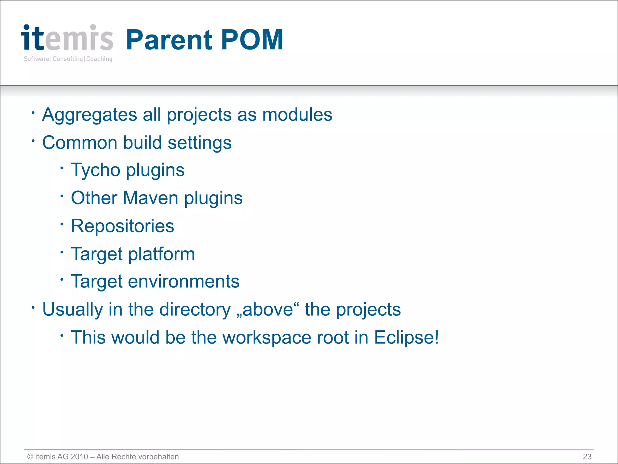 Parent POM

•   Aggregates all projects as modules
•   Common build settings
      • Tycho plugins


      • Other Maven plugins


      • Repositories


      • Target platform

      • Target environments


•   Usually in the directory „above“ the projects
      • This would be the workspace root in Eclipse!




© itemis AG 2010 – Alle Rechte vorbehalten             23
 