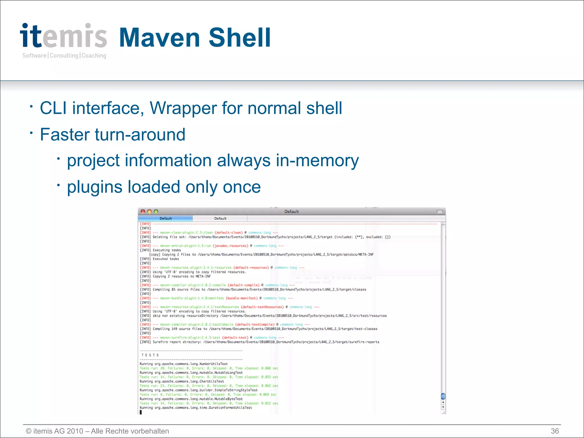 Maven Shell

•   CLI interface, Wrapper for normal shell
•   Faster turn-around
      • project information always in-memory


      • plugins loaded only once




© itemis AG 2010 – Alle Rechte vorbehalten     36
 