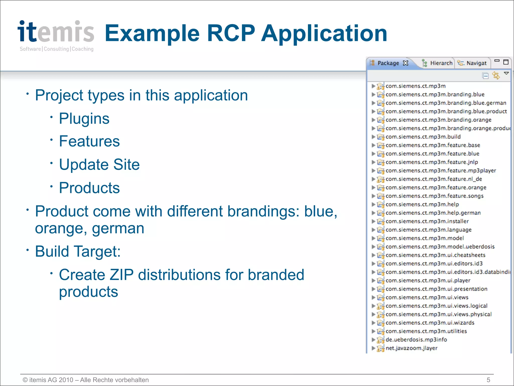 Example RCP Application

•   Project types in this application
      • Plugins

      • Features


      • Update Site


      • Products


•   Product come with different brandings: blue,
    orange, german
•   Build Target:
      • Create ZIP distributions for branded

        products




© itemis AG 2010 – Alle Rechte vorbehalten           5
 