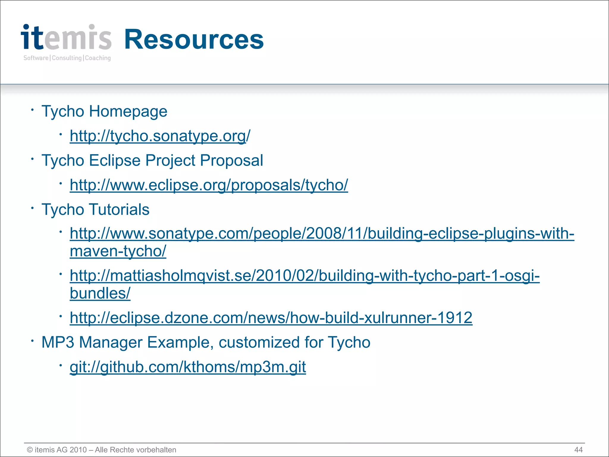 Resources

•   Tycho Homepage
        •   http://tycho.sonatype.org/
•   Tycho Eclipse Project Proposal
        •   http://www.eclipse.org/proposals/tycho/
•   Tycho Tutorials
      • http://www.sonatype.com/people/2008/11/building-eclipse-plugins-with-

        maven-tycho/
        •   http://mattiasholmqvist.se/2010/02/building-with-tycho-part-1-osgi-
            bundles/
        •   http://eclipse.dzone.com/news/how-build-xulrunner-1912
•   MP3 Manager Example, customized for Tycho
        •   git://github.com/kthoms/mp3m.git



© itemis AG 2010 – Alle Rechte vorbehalten                                        44
 