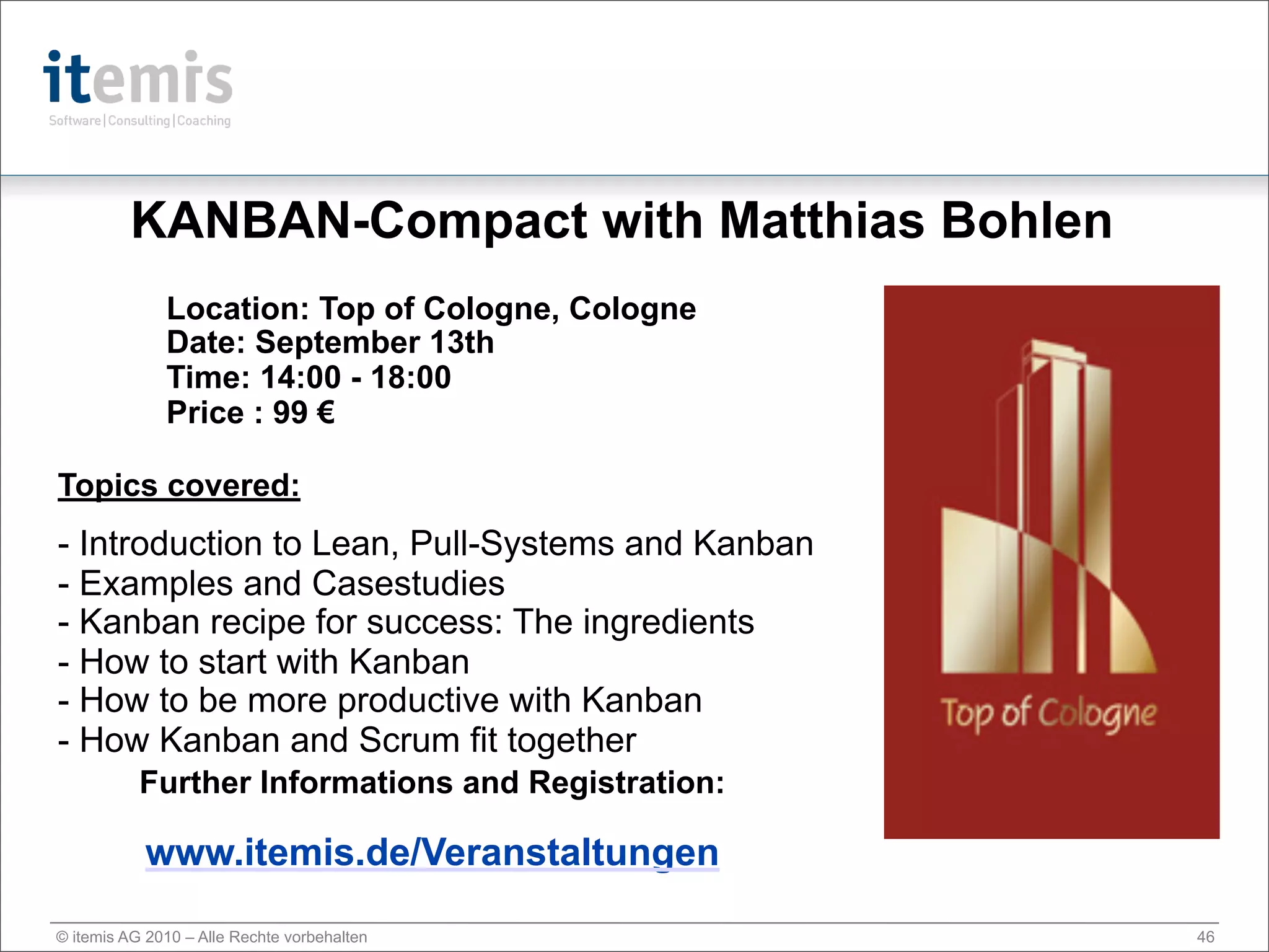 KANBAN-Compact with Matthias Bohlen
              Location: Top of Cologne, Cologne
              Date: September 13th
              Time: 14:00 - 18:00
              Price : 99 €

Topics covered:
- Introduction to Lean, Pull-Systems and Kanban
- Examples and Casestudies
- Kanban recipe for success: The ingredients
- How to start with Kanban
- How to be more productive with Kanban
- How Kanban and Scrum fit together
           Further Informations and Registration:

           www.itemis.de/Veranstaltungen

© itemis AG 2010 – Alle Rechte vorbehalten          46
 
