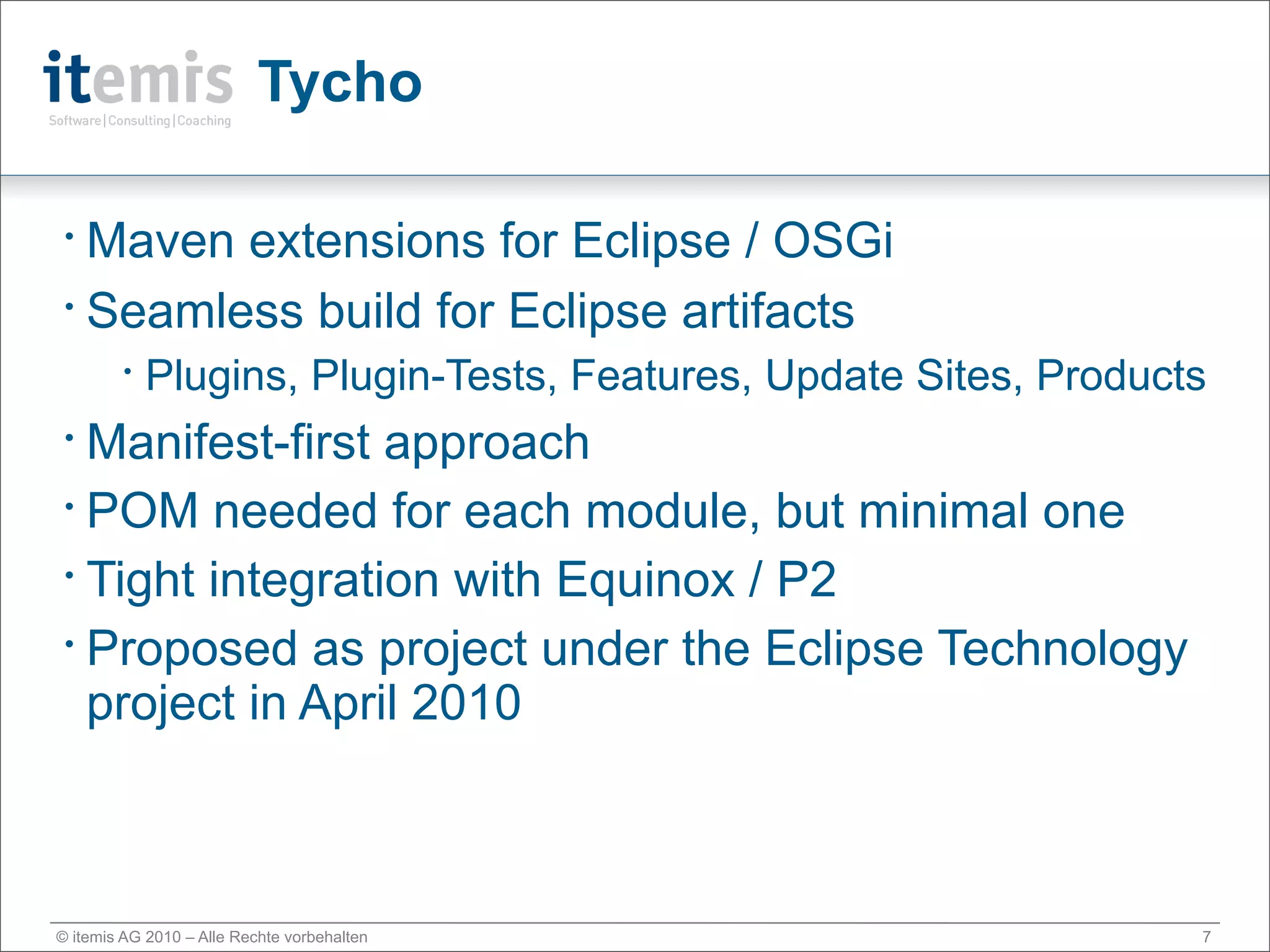 Tycho

• Maven extensions for Eclipse / OSGi
• Seamless build for Eclipse artifacts

        •
            Plugins, Plugin-Tests, Features, Update Sites, Products
• Manifest-first approach
• POM needed for each module, but minimal one

• Tight integration with Equinox / P2

• Proposed as project under the Eclipse Technology

  project in April 2010



© itemis AG 2010 – Alle Rechte vorbehalten                        7
 