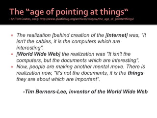  The realization [behind creation of the [Internet] was, "It
isn't the cables, it is the computers which are
interesting".
 [World Wide Web] the realization was "It isn't the
computers, but the documents which are interesting".
 Now, people are making another mental move. There is
realization now, "It's not the documents, it is the things
they are about which are important”.
-Tim Berners-Lee, inventor of the World Wide Web
 