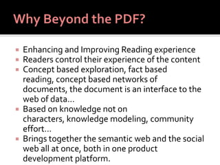  Enhancing and Improving Reading experience
 Readers control their experience of the content
 Concept based exploration, fact based
reading, concept based networks of
documents, the document is an interface to the
web of data…
 Based on knowledge not on
characters, knowledge modeling, community
effort…
 Brings together the semantic web and the social
web all at once, both in one product
development platform.
 