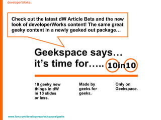 Geekspace says… it’s time for….. 10 geeky new  things in dW  in 10 slides  or less.  Check out the latest dW Article Beta and the new  look of developerWorks content! The same great  geeky content in a newly geeked out package… Made by  geeks for  geeks.  Only on  Geekspace.  10in10 