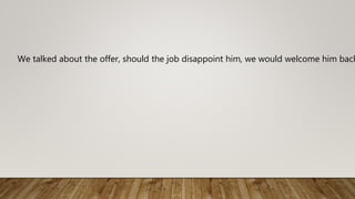 We talked about the offer, should the job disappoint him, we would welcome him back
 