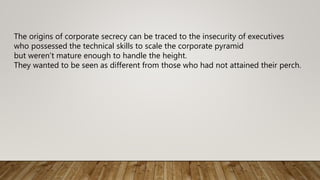 The origins of corporate secrecy can be traced to the insecurity of executives
who possessed the technical skills to scale the corporate pyramid
but weren’t mature enough to handle the height.
They wanted to be seen as different from those who had not attained their perch.
 
