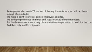 An employee who meets 70 percent of the requirements for a job will be chosen
instead of an outsider.
We make a point to give ex- Semco employees an edge.
We also give preference to friends and acquaintances of our employees.
But family members are out, only distant relatives are permitted to work for the com
And then only in different plants.
 