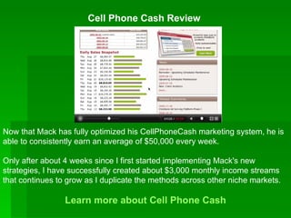 Cell Phone Cash Review   Learn more about  Cell Phone Cash Now that Mack has fully optimized his CellPhoneCash marketing system, he is able to consistently earn an average of $50,000 every week. Only after about 4 weeks since I first started implementing Mack's new strategies, I have successfully created about $3,000 monthly income streams that continues to grow as I duplicate the methods across other niche markets. 