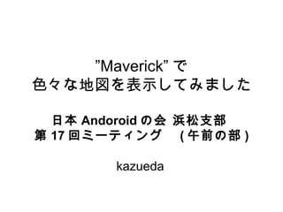 ”Maverick” で
色々な地図を表示してみました

  日本 Andoroid の会 浜松支部
第 17 回ミーティング　 ( 午前の部 )

        kazueda
 