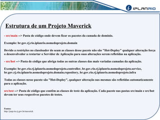 Estrutura de um Projeto Maverick 
- src/main --> Pasta de código onde devem ficar os pacotes da camada de domínio. 
Exemplo: br.gov.rj.rio.iplanrio.nomedoprojeto.domain 
Devido a restrições no classloader do seam as classes desse pacote não são "Hot-Deploy" qualquer alteração força 
o desenvolvedor a restartar o Servidor de Aplicação para suas alterações serem refletidas na aplicação. 
- src/hot --> Pasta de código que abriga todas as outras classes das mais variadas camadas da aplicação. 
Exemplo: br.gov.rio.rj.iplanrio.nomedoprojeto.controller, br.gov.rio.rj.iplanrio.nomedoprojeto.service, 
br.gov.rj.rio.iplanrio.nomedoprojeto.domain.repository, br.gov.rio.rj.iplanrio.nomedoprojeto.infra 
Todas as classes nesse pacote são "Hot-Deploy", qualquer alteração nas mesmas são refletidas automaticamente 
para a aplicação. 
src/test --> Pasta de código que contêm as classes de teste da aplicação. Cada pacote nas pastas src/main e src/hot 
devem ter seus respectivos pacotes de testes. 
Fontes: 
http://jeap.rio.rj.gov.br/maverick 
 