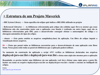 + Estrutura de um Projeto Maverick 
- JRE System Library → Item específico do eclipse quie indica o JRE/JDK utilizado no projeto 
- Referenced Libraries → As bibliotecas referenciadas pelo eclipse são exibidas aqui. Deve-se atentar que essas 
bibliotecas não são construídas junto com a aplicação, essa função é realizada em outro lugar, aqui são as 
bibliotecas referenciadas pela IDE, para o desenvolvedor conseguir efetuar o autocomplete do código e a 
checagem automática de tipos do eclipse. 
- classes → Esta pasta contêm os arquivos compilados(.class) da aplicação. Um filtro do eclipse impede a 
visualização desses arquivos. 
lib → Pasta que possui todas as bibliotecas necessárias para o desenvolvimento de uma aplicação com Jboss 
Seam. Nessa pasta estão todas as possíveis bibliotecas que a aplicação poderá utilizar. 
No momento da construção da aplicação o script ANT verifica as bibliotecas declaradas nos arquivos 
deployed-jars-ear.list e deployed-jars-war.list e efetua uma cópia das mesmas para a aplicação 
Resumindo, se precisa incluir uma biblioteca em sua aplicação você deve efetuar uma cópia para a pasta lib, 
incluir seu nome no arquivo deployed-jars-ear.list ou deployed-jars-war.list e incluir a mesma no buildpath do 
eclipse. 
Fontes: 
http://jeap.rio.rj.gov.br/maverick 
 