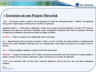 + Estrutura de um Projeto Maverick 
- dist → Esta pasta contém o arquivo .ear da aplicação. O script de construção monta o "binário" da aplicação 
nessa pasta e depois copia a mesma para o servidor de aplicação. 
exploded-archives → Nesta pasta a aplicação é criada em seu modo de desenvolvimento. O script *ANT monta a 
aplicação nessa pasta em sua forma explodida, assim conseguimos atualização Real Time de qualquer alteração 
na aplicação (excluindo as alterações na pasta de código src/main). 
resources → Todos os arquivos de configuração estão nessa pasta. 
src → Representação física das pastas src/main, src/hot e src/test, um filtro do eclipse impede a visualização das 
classes nessa pasta. Qualquer alteração deve ser efetuada pela versão lógica das pastas em src/main, src/hot e 
src/test. 
view → Todas as páginas, imagens e arquivos CSS estão nessa pasta. 
build.xml → Arquivo de construção ANT. Todas as tarefas de construção estão nesse arquivo. O script compila as 
classes, executa os testes, monta a aplicação e copia a mesma para o servidor de aplicação. 
*ANT é um construtor feito em Java para construir aplicativos não só em Java mas em outras linguagens 
também. 
Fontes: 
http://ant.apache.org/ 
 