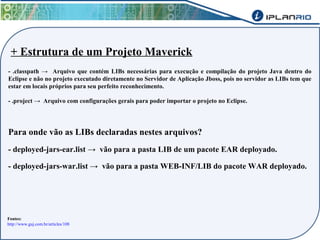 + Estrutura de um Projeto Maverick 
- .classpath → Arquivo que contém LIBs necessárias para execução e compilação do projeto Java dentro do 
Eclipse e não no projeto executado diretamente no Servidor de Aplicação Jboss, pois no servidor as LIBs tem que 
estar em locais próprios para seu perfeito reconhecimento. 
- .project → Arquivo com configurações gerais para poder importar o projeto no Eclipse. 
Para onde vão as LIBs declaradas nestes arquivos? 
- deployed-jars-ear.list → vão para a pasta LIB de um pacote EAR deployado. 
- deployed-jars-war.list → vão para a pasta WEB-INF/LIB do pacote WAR deployado. 
Fontes: 
http://www.guj.com.br/articles/108 
 