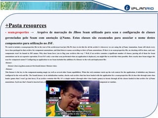 +Pasta resources 
- seam.properties → Arquivo de marcação do JBoss Seam utilizado para scan e configuração de classes 
gerenciadas pelo Seam com anotação @Name. Estas classes são escaneadas para associar o nome destes 
componentes para utilização no JSF. 
We need to include a seam.properties file in the root of the archive(ear/war/jar) file.We have to do this for all the archive's whereever we are using the @Name Annotation. Seam will check every 
Java class packaged in that archive for component annotations, and bind them to names according to their @Name annotations. If there is no seam.properties file, no checking will be done, and your 
components won’t be bound to JSF names. Why does Seam force you to flag your archives this way ? Well, if an archive contains a significant number of classes, parsing all of them for Seam 
annotations can be an expensive operation. Even if it’s only a one-time scan performed when an application is deployed, you might like to avoid this when possible. How exactly does Seam trigger the 
scan for component names? Configuring an application to use Seam included the addition of a listener to the web.xml deployment file: 
-listener- 
-listener-class-org.jboss.seam.servlet.SeamListener-/listener-class- 
-/listener- 
This listener is the key to the component-naming magic (as well as several other Seam capabilities). When the web container starts up the web context for the application, it initializes any listeners 
configured in the web.xml file. The SeamListener, in its initialization routine, checks each archive that has been loaded with the application for a seam.properties file (it does this through some class 
loader games that I won’t go into here). If an archive contains this file, it’s a simple matter (through other class loader games) to iterate through all the classes loaded in that archive for @Name 
annotations. Each one that’s found is inserted into a list of name bindings with the appropriate details needed to manage the component at runtime. 
 