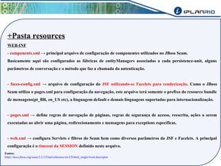 +Pasta resources 
WEB-INF 
- components.xml → principal arquivo de configuração de componentes utilizados no JBoss Seam. 
Basicamente aqui são configurados as fábricas de entityManagers associadas a cada persistence-unit, alguns 
parâmetros de conversação e o método que faz a chamada da autenticação. 
- faces-config.xml → arquivo de configuração do JSF utilizando-se Facelets para renderização. Como o JBoss 
Seam utiliza o pages.xml para configuração da navegação, este arquivo terá somente o prefixo do resource bundle 
de mensagens(pt_BR, en_US etc), a linguagem default e demais linguagens suportadas para internacionalização. 
- pages.xml → define regras de navegação de páginas, regras de segurança de acesso, reescrita, ações a serem 
executadas ao abrir uma página, redirecionamento e mensagens para exceptions específicas. 
- web.xml → configura Servlets e filtros do Seam bem como diversos parâmetros do JSF e Facelets. A principal 
configuração é o timeout da SESSION definido neste arquivo. 
Fontes: 
https://docs.jboss.org/seam/2.2.2.Final/reference/en-US/html_single/#xml.descriptor 
 