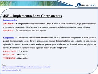 JSF – Implementação vs Componentes 
Implementações 
MOJARRA → É a implementação de referência da Oracle. É a que o JBoss Seam utiliza, já que possuem somente 
o conjunto de componentes RichFaces, ou seja, eles não tem sua própria implementação e usam a Mojarra. 
MYFACES → É a implementação feita pela Apache. 
Componentes → Rodam em cima de uma implementação do JSF e fornecem componentes a mais, já que a 
própria implementação apenas fornece componentes simples. Podem trabalhar em conjunto em uma mesma 
aplicação de forma a termos a maior variedade possível para ajudar-nos no desenvolvimento de páginas do 
sistema. Utilizamos os 3 componentes a seguir em nossos projetos na IplanRio: 
PRIMEFACES → O próprio. 
RICHFACES → Da Red Hat. 
TOMAHAWK → Da Apache. 
Fontes: 
http://www.rponte.com.br/2009/01/19/o-que-todo-bom-desenvolvedor-jsf-deveria-saber/ 
http://www.rponte.com.br/2008/02/18/qual-implementacao-jsf-voce-usa/ 
https://jcp.org/en/jsr/detail?id=252 
 