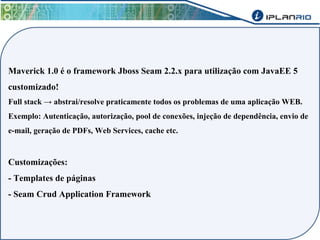 Maverick 1.0 é o framework Jboss Seam 2.2.x para utilização com JavaEE 5 
customizado! 
Full stack → abstrai/resolve praticamente todos os problemas de uma aplicação WEB. 
Exemplo: Autenticação, autorização, pool de conexões, injeção de dependência, envio de 
e-mail, geração de PDFs, Web Services, cache etc. 
Customizações: 
- Templates de páginas 
- Seam Crud Application Framework 
 