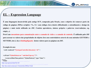 EL – Expression Language 
É uma linguagem desenvolvida pela antiga SUN, comprada pela Oracle, com o objetivo de remover parte do 
código de páginas JSP(os scriplets <%...%> com códigos Java dentro dificultando o entendimento e design da 
página) e mais tarde utilizado no JSF. Contém operadores, sintaxe própria e palavras reservadas(ne, eq, 
empty...). 
Provê um mecanismo para comunicação entre a camada de visão e a camada de controle. É utilizada pelo JSF 
para acessar os valores das propriedades de objetos Java nos controladores através de seus métodos GETTERS e 
SETTERS, isto é, faz o binding(ligação) destes valores para as páginas em JSF. 
Exemplo de uso: 
<s:div rendered="#{estoqueController.lista.size() > 0}" > 
<c:if test="${datePattern ne '' and dateType eq ''}"> 
<s:convertDateTime pattern="${datePattern}" type="date"/> 
</c:if> Fontes: 
http://docs.oracle.com/javaee/6/tutorial/doc/gjddd.html 
https://jcp.org/en/jsr/detail?id=245 
http://www.caelum.com.br/apostila-java-web/javaserver-pages/#6-6-el-expression-language 
http://docs.oracle.com/javaee/1.4/tutorial/doc/JSPIntro7.html 
 