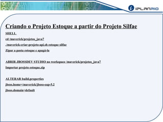 Criando o Projeto Estoque a partir do Projeto Silfae 
SHELL 
cd /maverick/projetos_java7 
./maverick-criar-projeto-api.sh estoque silfae 
Zipar a pasta estoque e apagá-la 
ABRIR JBOSSDEV STUDIO no workspace /maverick/projetos_java7 
Importar projeto estoque.zip 
ALTERAR build.properties 
jboss.home=/maverick/jboss-eap-5.2 
jboss.domain=default 
 