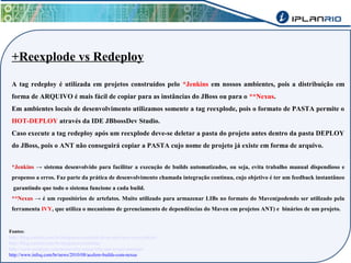 +Reexplode vs Redeploy 
A tag redeploy é utilizada em projetos construídos pelo *Jenkins em nossos ambientes, pois a distribuição em 
forma de ARQUIVO é mais fácil de copiar para as instâncias do JBoss ou para o **Nexus. 
Em ambientes locais de desenvolvimento utilizamos somente a tag reexplode, pois o formato de PASTA permite o 
HOT-DEPLOY através da IDE JBbossDev Studio. 
Caso execute a tag redeploy após um reexplode deve-se deletar a pasta do projeto antes dentro da pasta DEPLOY 
do JBoss, pois o ANT não conseguirá copiar a PASTA cujo nome de projeto já existe em forma de arquivo. 
*Jenkins → sistema desenvolvido para facilitar a execução de builds automatizados, ou seja, evita trabalho manual dispendioso e 
propenso a erros. Faz parte da prática de desenvolvimento chamada integração contínua, cujo objetivo é ter um feedback instantâneo 
garantindo que todo o sistema funcione a cada build. 
**Nexus → é um repositórios de artefatos. Muito utilizado para armazenar LIBs no formato do Maven(podendo ser utilizado pela 
ferramenta IVY, que utiliza o mecanismo de gerenciamento de dependências do Maven em projetos ANT) e binários de um projeto. 
Fontes: 
http://blog.caelum.com.br/integracao-continua-de-projeto-java-com-jenkins/ 
http://blog.caelum.com.br/integracao-continua/ 
http://www.sonatype.com/nexus/why-nexus/why-use-a-repo-manager 
http://www.infoq.com/br/news/2010/08/acelere-builds-com-nexus 
 