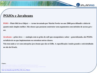 POJOs e Javabeans 
POJO – Plain Old Java Object → termo inventado por Martin Fowler no ano 2000 para difundir a ideia de 
quanto mais simples melhor. São classes que possuem construtor sem argumentos com métodos de acesso get e 
set. 
Javabeans – grãos Java → analogia com os grãos de café que encapsulam o sabor – generalizando, são POJOs 
serializáveis ou que implementam ou estendem outras classes. 
Não tem nada a ver com enterprise java beans que são os EJBs. A especificação é muito grande e está detalhada 
no site da Oracle. 
Fontes: 
http://camilolopes.wordpress.com/2008/06/04/serializacao-em-java/ 
http://www.oracle.com/technetwork/java/javase/documentation/spec-136004.html 
http://www.caelum.com.br/apostila-java-web/ 
http://pt.wikipedia.org/wiki/Plain_Old_Java_Objects 
 