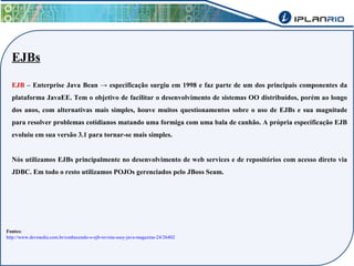 EJBs 
EJB – Enterprise Java Bean → especificação surgiu em 1998 e faz parte de um dos principais componentes da 
plataforma JavaEE. Tem o objetivo de facilitar o desenvolvimento de sistemas OO distribuídos, porém ao longo 
dos anos, com alternativas mais simples, houve muitos questionamentos sobre o uso de EJBs e sua magnitude 
para resolver problemas cotidianos matando uma formiga com uma bala de canhão. A própria especificação EJB 
evoluiu em sua versão 3.1 para tornar-se mais simples. 
Nós utilizamos EJBs principalmente no desenvolvimento de web services e de repositórios com acesso direto via 
JDBC. Em todo o resto utilizamos POJOs gerenciados pelo JBoss Seam. 
Fontes: 
http://www.devmedia.com.br/conhecendo-o-ejb-revista-easy-java-magazine-24/26402 
 