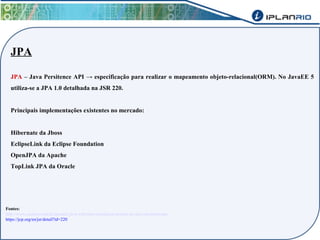 JPA 
JPA – Java Persitence API → especificação para realizar o mapeamento objeto-relacional(ORM). No JavaEE 5 
utiliza-se a JPA 1.0 detalhada na JSR 220. 
Principais implementações existentes no mercado: 
Hibernate da Jboss 
EclipseLink da Eclipse Foundation 
OpenJPA da Apache 
TopLink JPA da Oracle 
Fontes: 
http://www.caelum.com.br/apostila-java-web/uma-introducao-pratica-ao-jpa-com-hibernate/ 
https://jcp.org/en/jsr/detail?id=220 
 