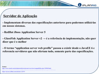 Servidor de Aplicação 
- Implementam diversas das especificações anteriores para podermos utilizá-las 
em nossos sistemas. 
- RedHat Jboss Application Server 5 
- GlassFish Application Server v2 → é a referência de implementação, não quer 
dizer que é o melhor 
- O termo “application server web profile” passou a existir desde o JavaEE 6 e 
referencia servidores que não ofertam tudo, somente parte das especificações. 
Fontes: 
http://www.oracle.com/technetwork/java/javaee/overview/compatibility-jsp-136984.html 
http://www.oracle.com/technetwork/java/javaee/overview/compatibility-javaee5-jsp-141098.html 
https://access.redhat.com/articles/112673 
 