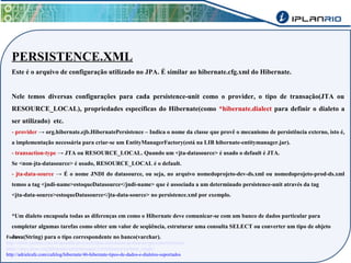 PERSISTENCE.XML 
Este é o arquivo de configuração utilizado no JPA. É similar ao hibernate.cfg.xml do Hibernate. 
Nele temos diversas configurações para cada persistence-unit como o provider, o tipo de transação(JTA ou 
RESOURCE_LOCAL), propriedades específicas do Hibernate(como *hibernate.dialect para definir o dialeto a 
ser utilizado) etc. 
- provider → org.hibernate.ejb.HibernatePersistence – Indica o nome da classe que provê o mecanismo de persistência externo, isto é, 
a implementação necessária para criar-se um EntityManagerFactory(está na LIB hibernate-entitymanager.jar). 
- transaction-type → JTA ou RESOURCE_LOCAL. Quando um <jta-datasource> é usado o default é JTA. 
Se <non-jta-datasource> é usado, RESOURCE_LOCAL é o default. 
- jta-data-source → É o nome JNDI do datasource, ou seja, no arquivo nomedoprojeto-dev-ds.xml ou nomedoprojeto-prod-ds.xml 
temos a tag <jndi-name>estoqueDatasource</jndi-name> que é associada a um determinado persistence-unit através da tag 
<jta-data-source>estoqueDatasource</jta-data-source> no persistence.xml por exemplo. 
*Um dialeto encapsula todas as diferenças em como o Hibernate deve comunicar-se com um banco de dados particular para 
completar algumas tarefas como obter um valor de seqüência, estruturar uma consulta SELECT ou converter um tipo de objeto 
Java(String) para o tipo correspondente Fontes: no banco(varchar). 
http://www.caelum.com.br/apostila-java-web/uma-introducao-pratica-ao-jpa-com-hibernate/ 
https://docs.jboss.org/hibernate/entitymanager/3.4/reference/en/html_single/ 
http://adrielcafe.com/cafelog/hibernate/46-hibernate-tipos-de-dados-e-dialetos-suportados 
 