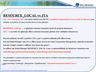 RESOURCE_LOCAL vs JTA 
JTA – Java Transaction API é um padrão definido pela JSR 907. Normalmente implementado em um servidor de aplicações, para 
delimitar as fronteiras de uma transação dentro de uma aplicação. 
RESOURCE_LOCAL → a aplicação controla transações locais do próprio datasource. 
JTA → o servidor de aplicação JBoss controla transações globais entre múltiplos datasources. 
Em um ambiente JavaEE o padrão é JTA, que é o padrão utilizado pelo JBoss Seam. 
Em um EntityManager com JTA o JBoss Seam, através do Seam Transaction Management, cuida das transações 
fazendo o begin, commit e rollback “por baixo dos panos”. 
Se utilizar um EntityManager RESOURCE_LOCAL é sua a responsabilidade de demarcar transações com 
entityManager.getTransaction().begin() e entityManager.getTransaction().commit(); 
Para desabilitar o controle automático de transações devemos alterar o atributo transaction-management-enabled para false no 
arquivo components.xml: 
<core:init debug="@debug@" jndi-pattern="@jndiPattern@" transaction-management-e Fontes: nabled="true"/> 
http://www.madbit.org/blog/programming/836/persistence-with-jpa2-resource_local-vs-jta/ 
https://jcp.org/en/jsr/detail?id=907 
http://pt.wikipedia.org/wiki/Java_Transaction_API 
http://docs.jboss.org/hibernate/entitymanager/3.6/reference/en/html/transactions.html 
 