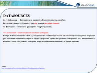 DATASOURCES 
no-tx-datasource → datasource sem transações. Exemplo: somente consultas. 
local-tx-datasource → datasource que não suporta two phase commit. 
xa-datasource → datasource que suporta two phase commit. 
Two phase commit é uma transação com mais de um participante. 
Exemplo do Paulo Silveira da Caelum: O padre (transaction coordinator) avisa cada um dos noivos (resources) para se prepararem 
para o casamento (commitment). Depois de avisados e preparados, o padre sabe quem quer casar(primeira fase). Na segunda fase da 
cerimônia o padre avisa para cada participante se deve haver casamento(commitment) ou divórcio (rollback). 
Fontes: 
http://www.mastertheboss.com/jboss-datasource/jboss-datasource-configuration 
 