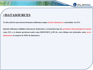 +DATASOURCES 
No dia-a-dia de nosso desenvolvimento utilizamos sempre local-tx-datasources controladas via JTA. 
Quando utilizamos múltiplos datasources declaramos o transaction-type do persistence-unit principal do sistema 
como JTA e os demais persistence-units como RESOURCE_LOCAL, estes últimos são declarados como no-tx-datasources 
no arquivo de XML do datasource. 
 