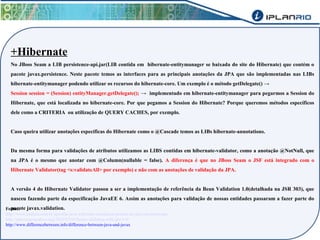 +Hibernate 
No JBoss Seam a LIB persistence-api.jar(LIB contida em hibernate-entitymanager se baixada do site do Hibernate) que contém o 
pacote javax.persistence. Neste pacote temos as interfaces para as principais anotações da JPA que são implementadas nas LIBs 
hibernate-entitymanager podendo utilizar os recursos do hibernate-core. Um exemplo é o método getDelegate() → 
Session session = (Session) entityManager.getDelegate(); → implementado em hibernate-entitymanager para pegarmos a Session do 
Hibernate, que está localizada no hibernate-core. Por que pegamos a Session do Hibernate? Porque queremos métodos específicos 
dele como a CRITERIA ou utilização de QUERY CACHES, por exemplo. 
Caso queira utilizar anotações específicas do Hibernate como o @Cascade temos as LIBs hibernate-annotations. 
Da mesma forma para validações de atributos utilizamos as LIBS contidas em hibernate-validator, como a anotação @NotNull, que 
na JPA é o mesmo que anotar com @Column(nullable = false). A diferença é que no JBoss Seam o JSF está integrado com o 
Hibernate Validator(tag <s:validateAll> por exemplo) e não com as anotações de validação da JPA. 
A versão 4 do Hibernate Validator passou a ser a implementação de referência da Bean Validation 1.0(detalhada na JSR 303), que 
nasceu fazendo parte da especificação JavaEE 6. Assim as anotações para validação de nossas entidades passaram a fazer parte do 
Fonptaecs:ote javax.validation. 
http://www.caelum.com.br/apostila-java-web/uma-introducao-pratica-ao-jpa-com-hibernate/ 
http://antoniogoncalves.org/2010/03/03/bean-validation-with-jpa-1-0/ 
http://www.differencebetween.info/difference-between-java-and-javax 
 