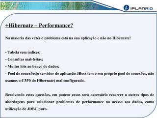 +Hibernate – Performance? 
Na maioria das vezes o problema está na sua aplicação e não no Hibernate! 
- Tabela sem índices; 
- Consultas mal-feitas; 
- Muitos hits ao banco de dados; 
- Pool de conexões(o servidor de aplicação JBoss tem o seu próprio pool de conexões, não 
usamos o C3P0 do Hibernate) mal configurado. 
Resolvendo estas questões, em poucos casos será necessário recorrer a outros tipos de 
abordagens para solucionar problemas de performance no acesso aos dados, como 
utilização de JDBC puro. 
 