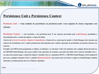 Persistence Unit e Persistence Context 
Persistence Unit → Uma unidade de persistência ou persistence-unit é um conjunto de classes mapeadas com 
@Entity. 
Persistence Context → está associado a um persistence-unit. É um contexto gerenciado pelo EntityManager permitindo a 
sincronização entre o estado dos objetos e o banco de dados. 
Através da inversão de controle e injeção de dependências o framework se encarrega de manter o EntityManager ativo durante um 
contexto de persistência, isto é, ambos permanecem sincronizados para realizar operações de persistência necessárias durante este 
contexto. 
Exemplo: um CRUD onde pesquisamos os objetos, os editamos e os salvamos. Todo este momento com a página aberta devemos ter 
um MESMO EntityManager ativo para realizar estas operações de consulta e gravação dos dados neste contexto extendido, isto é, 
em uma conversação longa o estado dos objetos é mantido entre as requisições HTTP e o MESMO EntityManager está lá disponível 
para uso a qualquer momento. Este é o padrão OpenSessionInView que assim como na Session se aplica ao EntityManager também 
mantendo a sessão(conexão) ativa até o final da requisição. 
Fontes: 
http://www.devmedia.com.br/introducao-ao-entitymanager/5206 
 
