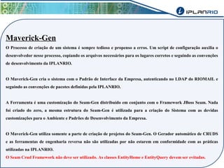 Maverick-Gen 
O Processo de criação de um sistema é sempre tedioso e propenso a erros. Um script de configuração auxilia o 
desenvolvedor nesse processo, copiando os arquivos necessários para os lugares corretos e seguindo as convenções 
de desenvolvimento da IPLANRIO. 
O Maverick-Gen cria o sistema com o Padrão de Interface da Empresa, autenticando no LDAP do RIOMAIL e 
seguindo as convenções de pacotes definidas pela IPLANRIO. 
A Ferramenta é uma customização do Seam-Gen distribuído em conjunto com o Framework JBoss Seam. Nada 
foi criado do zero, a mesma estrutura do Seam-Gen é utilizada para a criação do Sistema com as devidas 
customizações para o Ambiente e Padrões de Desenvolvimento da Empresa. 
O Maverick-Gen utiliza somente a parte de criação de projetos do Seam-Gen. O Gerador automático de CRUDS 
e as ferramentas de engenharia reversa não são utilizadas por não estarem em conformidade com as práticas 
utilizadas na IPLANRIO. 
O Seam Crud Framework não deve ser utilizado. As classes EntityHome e EntityQuery devem ser evitadas. 
 