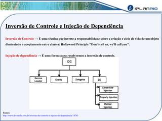 Inversão de Controle e Injeção de Dependência 
Inversão de Controle → É uma técnica que inverte a responsabilidade sobre a criação e ciclo de vida de um objeto 
diminuindo o acoplamento entre classes: Hollywood Principle "Don't call us, we'll call you". 
Injeção de dependência → É uma forma para resolvermos a inversão de controle. 
Fontes: 
http://www.devmedia.com.br/inversao-de-controle-x-injecao-de-dependencia/18763 
 