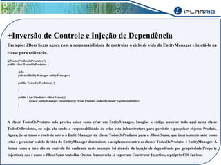 +Inversão de Controle e Injeção de Dependência 
Exemplo: JBoss Seam agora com a responsabilidade de controlar o ciclo de vida do EntityManager e injetá-lo na 
classe para utilização. 
@Name("todosOsProdutos") 
public class TodosOsProdutos { 
@In 
private EntityManager entityManager; 
public TodosOsProdutos() { 
} 
public List<Produto> obterTodos(){ 
return entityManager.createQuery("from Produto order by nome").getResultList(); 
} 
} 
A classe TodosOsProdutos não precisa saber como criar um EntityManager. Imagine o código anterior todo aqui nesta classe 
TodosOsProdutos, ou seja, ela tendo a responsabilidade de criar esta infraestrutura para persistir e pesquisar objetos Produto. 
Agora, invertemos o controle sobre o EntityManager da classe TodosOsProdutos para o JBoss Seam, que internamente sabe como 
criar e gerenciar o ciclo de vida do EntityManager diminuindo o acoplamento entre as classes TodosOsProdutos e EntityManager. A 
forma como a inversão de controle foi realizada neste exemplo foi através da injeção de dependência por propriedade(Property 
Injection), que é como o JBoss Seam trabalha. Outros frameworks já suportam Construtor Injection, o próprio CDI faz isso. 
 