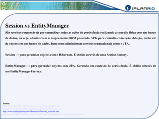 Session vs EntityManager 
São serviços responsáveis por centralizar todas as ações de persistência realizando a conexão física com um banco 
de dados, ou seja, administram o mapeamento ORM provendo APIs para consultas, inserção, deleção, cache etc 
de objetos em um banco de dados, bem como administram serviços transacionais como o JTA. 
Session → para gerenciar objetos com o Hibernate. É obtido através de uma SessionFactory. 
EntityManager → para gerenciar objetos com JPA. Gerencia um contexto de persistência. É obtido através de 
um EntityManagerFactory. 
Fontes: 
http://www.devmedia.com.br/introducao-ao-entitymanager/5206 
http://www.devmedia.com.br/entendendo-hibernate-session/29215 
http://www.tutorialspoint.com/hibernate/hibernate_sessions.htm 
http://www.caelum.com.br/apostila-java-web/uma-introducao-pratica-ao-jpa-com-hibernate/ 
 