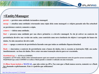 +EntityManager 
persist → persiste uma entidade tornando-a managed. 
merge → atualiza uma entidade retornando uma cópia dela como managed e o objeto passado não fica attached 
ao persistence context, somente a cópia. 
remove → deleta uma entidade. 
find → procura uma entidade por sua chave primária e a devolve managed. Se ela já estiver no contexto de 
persistência devolve sua versão em cache, caso contrário uma nova instância do objeto é carregada do banco de 
dados. Se não encontrar devolve null. 
clear → apaga o contexto de persistência fazendo com que todas as entidades fiquem detached. 
flush → sincroniza o contexto de persistência com o banco de dados, isto é, executa as instruções SQL em cache 
imediatamente na base de dados. Deve estar em uma transação aberta para ser executado. 
FlushModeType → AUTO ou COMMIT. 
O padrão é AUTO onde o flush é feito automaticamente após um commit ou aleatoriamente antes de queries serem executadas. 
FlushModeType como COMMIT só realiza o flush quando o commit é realizado em uma transação. 
O JBoss Seam incluiu o MANUAL, que não existe na JPA. Faz com que o flush nunca ocorra, somente se o flush 
for chamado explicitamente. Este é o padrão que utilizamos! Fontes: 
http://docs.oracle.com/javaee/5/api/javax/persistence/EntityManager.html 
http://blog.caelum.com.br/entidades-managed-transient-e-detached-no-hibernate-e-jpa/ 
http://docs.jboss.org/seam/2.2.2.Final/api/ 
 