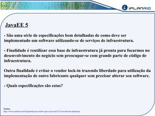 JavaEE 5 
- São uma série de especificações bem detalhadas de como deve ser 
implementado um software utilizando-se de serviços de infraestrutura. 
- Finalidade é reutilizar essa base de infraestrutura já pronta para focarmos no 
desenvolvimento do negócio sem preocupar-se com grande parte de código de 
infraestrutura. 
Outra finalidade é evitar o vendor lock-in trazendo liberdade para utilização da 
implementação de outro fabricante qualquer sem precisar alterar seu software. 
- Quais especificações são estas? 
Fontes: 
http://www.caelum.com.br/apostila-java-web/o-que-e-java-ee/#3-3-servidor-de-aplicacao 
 