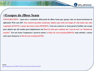 +Escopos do JBoss Seam 
CONVERSATION - Aqui está o verdadeiro diferencial do JBoss Seam que agrega valor no desenvolvimento de 
aplicações Web com JSF. Este contexto permite armazenar objetos que terão um tempo de vida maior que uma 
requisição (EVENT) e menor que uma sessão (SESSION). Com este contexto se torna possível definir um escopo 
para objetos que são usados para implementar um fluxo de telas que realizam um "caso de uso" ou "história de 
usuário". Em um Seam Component é possível anotar o início da conversação(@BEGIN) num método e anotar 
outro para demarcar o fim da conversação(@END). 
Fontes: 
http://blog.spock.com.br/2008/07/sobre-os-contextos-do-jboss-seam.html 
 