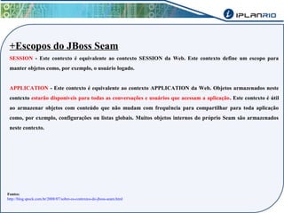 +Escopos do JBoss Seam 
SESSION - Este contexto é equivalente ao contexto SESSION da Web. Este contexto define um escopo para 
manter objetos como, por exemplo, o usuário logado. 
APPLICATION - Este contexto é equivalente ao contexto APPLICATION da Web. Objetos armazenados neste 
contexto estarão disponíveis para todas as conversações e usuários que acessam a aplicação. Este contexto é útil 
ao armazenar objetos com conteúdo que não mudam com frequência para compartilhar para toda aplicação 
como, por exemplo, configurações ou listas globais. Muitos objetos internos do próprio Seam são armazenados 
neste contexto. 
Fontes: 
http://blog.spock.com.br/2008/07/sobre-os-contextos-do-jboss-seam.html 
 