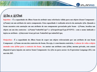 @In e @Out 
Injection – É a capacidade do JBoss Seam de atribuir uma referência válida para um objeto (Seam Component - 
@Name) em um atributo de outro componente. Esta capacidade é realizada através da anotação @In. Quando o 
Seam encontra esta anotação em um atributo de um componente gerenciado pelo Seam - @Name, localiza um 
objeto em um dos contextos - @Name("todosOsCeps") e @Scope(ScopeType.EVENT) - com o nome indicado e 
injeta no atributo - @In(create=true) private TodosOsCeps todosOsCeps; 
Outjection - É a capacidade do JBoss Seam de expor um objeto referenciado por um atributo de um Seam 
Component - @Name em um dos contextos do Seam. Ou seja, é o movimento contrário, é colocar de volta o objeto 
anotado com @Out para o contexto do Seam. Ao anotar um atributo com @Out, mesmo privado, este estará 
disponível para injeção em outros Seam Components via @In ou para acesso via Expression Language (EL) em 
um tela JSF. 
 