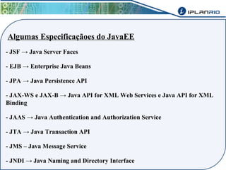 Algumas Especificaçãoes do JavaEE 
- JSF → Java Server Faces 
- EJB → Enterprise Java Beans 
- JPA → Java Persistence API 
- JAX-WS e JAX-B → Java API for XML Web Services e Java API for XML 
Binding 
- JAAS → Java Authentication and Authorization Service 
- JTA → Java Transaction API 
- JMS – Java Message Service 
- JNDI → Java Naming and Directory Interface 
 