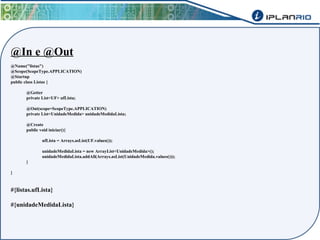@In e @Out 
@Name("listas") 
@Scope(ScopeType.APPLICATION) 
@Startup 
public class Listas { 
@Getter 
private List<UF> ufLista; 
@Out(scope=ScopeType.APPLICATION) 
private List<UnidadeMedida> unidadeMedidaLista; 
@Create 
public void iniciar(){ 
ufLista = Arrays.asList(UF.values()); 
unidadeMedidaLista = new ArrayList<UnidadeMedida>(); 
unidadeMedidaLista.addAll(Arrays.asList(UnidadeMedida.values())); 
} 
} 
#{listas.ufLista} 
#{unidadeMedidaLista} 
 