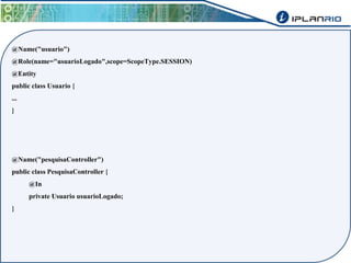 @Name("usuario") 
@Role(name="usuarioLogado",scope=ScopeType.SESSION) 
@Entity 
public class Usuario { 
... 
} 
@Name("pesquisaController") 
public class PesquisaController { 
@In 
private Usuario usuarioLogado; 
} 
 